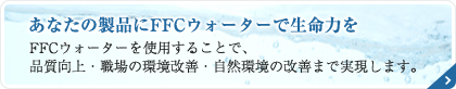 あなたの製品にFFCウォーターで生命力を FFCウォーターを使用することで、品質向上・職場の環境改善・自然環境の改善まで実現します。